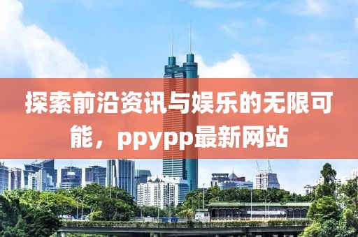 探索前沿资讯与娱乐的无限可能，ppypp最新网站