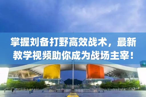 掌握刘备打野高效战术，最新教学视频助你成为战场主宰！