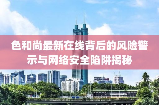 色和尚最新在线背后的风险警示与网络安全陷阱揭秘