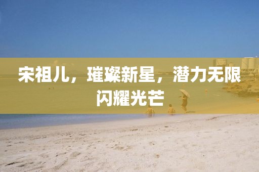 宋祖儿，璀璨新星，潜力无限闪耀光芒
