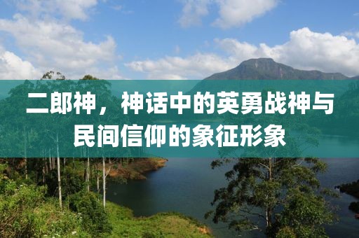 二郎神，神话中的英勇战神与民间信仰的象征形象