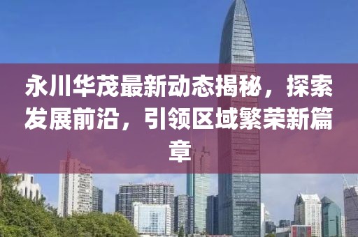 永川华茂最新动态揭秘，探索发展前沿，引领区域繁荣新篇章