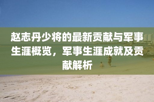 赵志丹少将的最新贡献与军事生涯概览，军事生涯成就及贡献解析