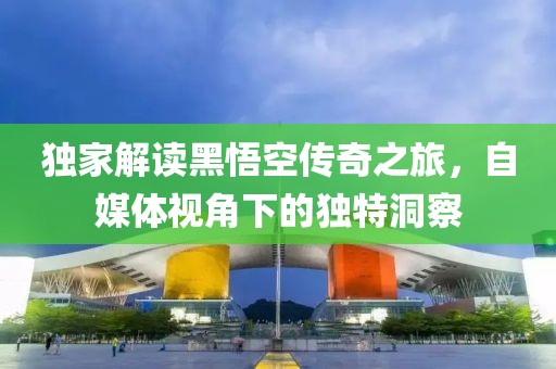 独家解读黑悟空传奇之旅，自媒体视角下的独特洞察