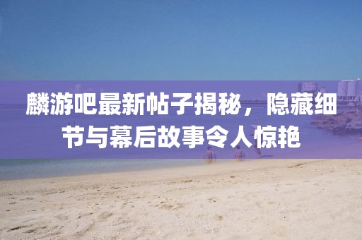 麟游吧最新帖子揭秘，隐藏细节与幕后故事令人惊艳