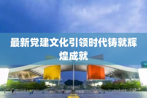 最新党建文化引领时代铸就辉煌成就