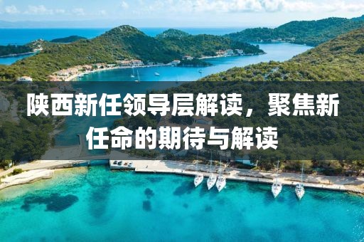 陕西新任领导层解读，聚焦新任命的期待与解读