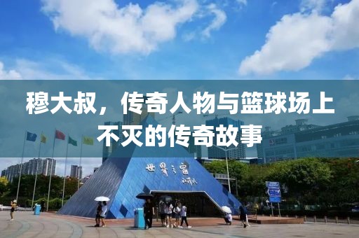 穆大叔，传奇人物与篮球场上不灭的传奇故事