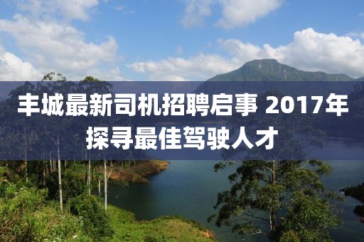 丰城最新司机招聘启事 2017年探寻最佳驾驶人才