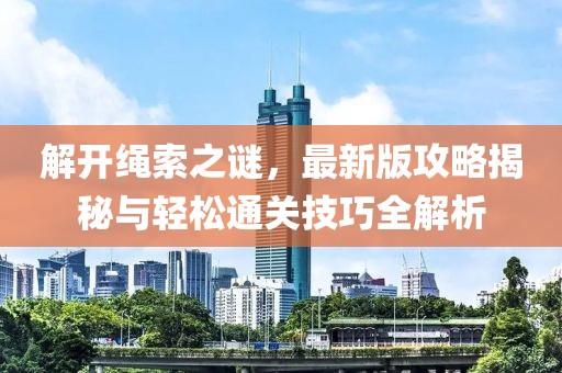 解开绳索之谜，最新版攻略揭秘与轻松通关技巧全解析