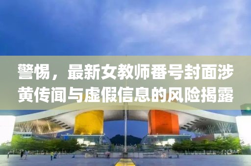 警惕，最新女教师番号封面涉黄传闻与虚假信息的风险揭露