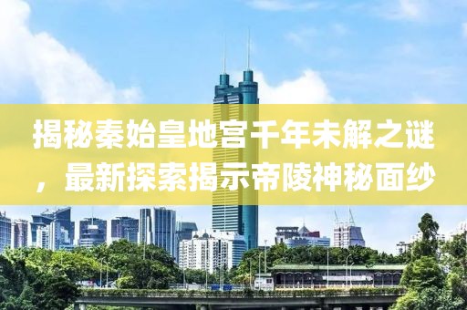 揭秘秦始皇地宫千年未解之谜，最新探索揭示帝陵神秘面纱
