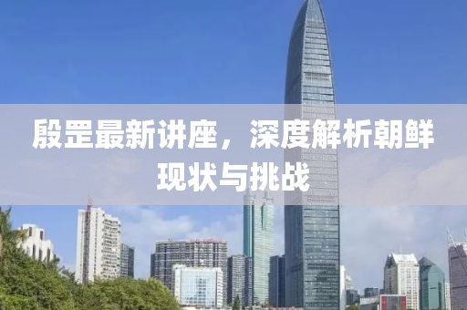 殷罡最新讲座，深度解析朝鲜现状与挑战