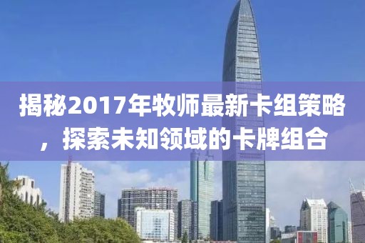 揭秘2017年牧师最新卡组策略，探索未知领域的卡牌组合