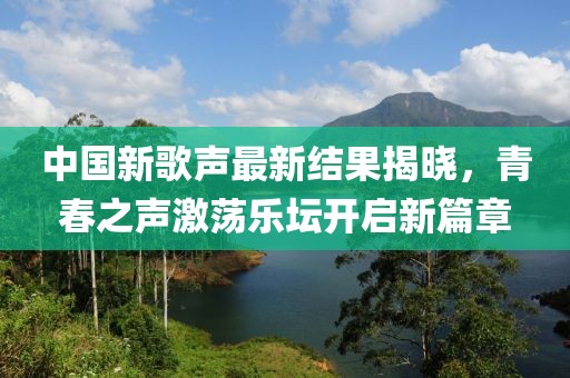 中国新歌声最新结果揭晓，青春之声激荡乐坛开启新篇章