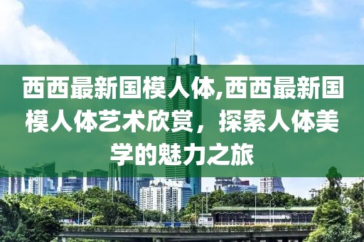 西西最新国模人体,西西最新国模人体艺术欣赏，探索人体美学的魅力之旅