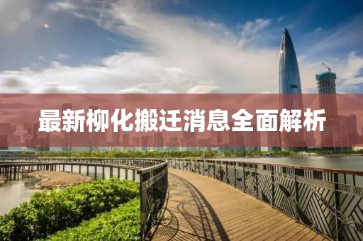 最新柳化搬迁消息全面解析