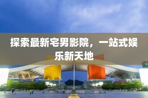 探索最新宅男影院，一站式娱乐新天地