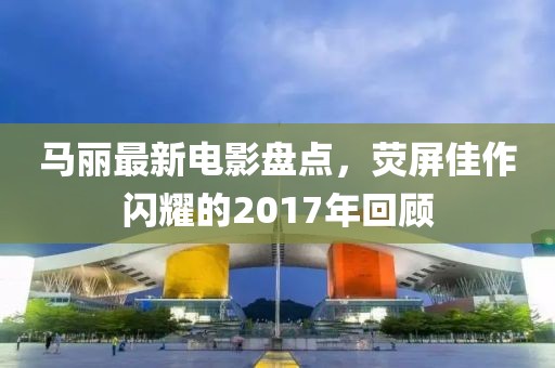 马丽最新电影盘点，荧屏佳作闪耀的2017年回顾