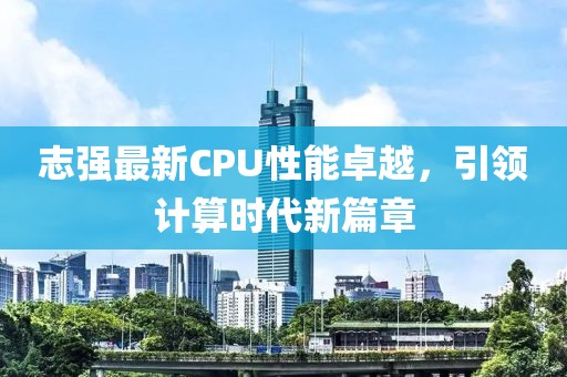 志强最新CPU性能卓越，引领计算时代新篇章