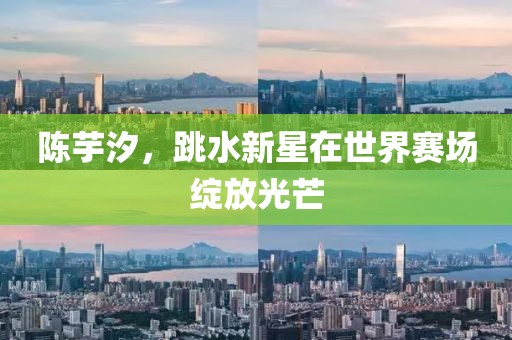 陈芋汐，跳水新星在世界赛场绽放光芒