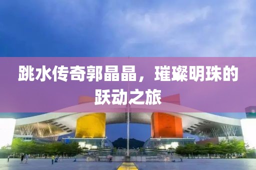 跳水传奇郭晶晶，璀璨明珠的跃动之旅