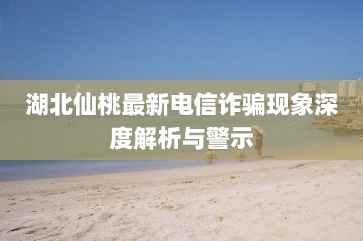 湖北仙桃最新电信诈骗现象深度解析与警示