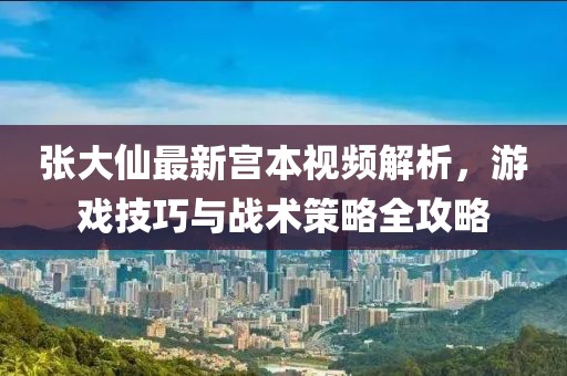 张大仙最新宫本视频解析，游戏技巧与战术策略全攻略