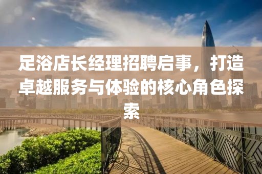 足浴店长经理招聘启事，打造卓越服务与体验的核心角色探索