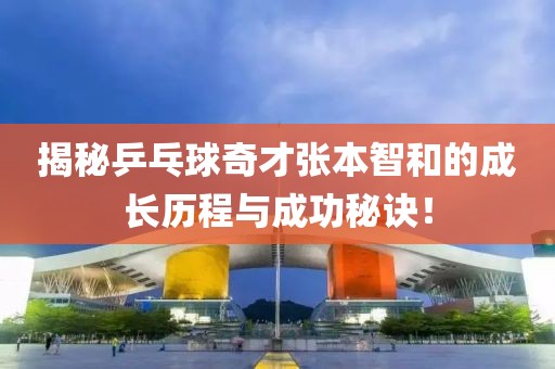 揭秘乒乓球奇才张本智和的成长历程与成功秘诀！