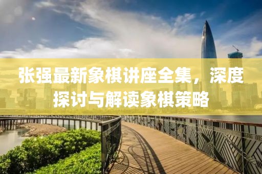 张强最新象棋讲座全集，深度探讨与解读象棋策略