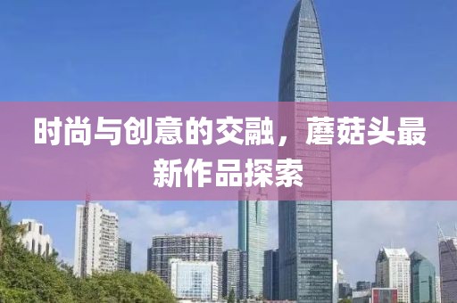 时尚与创意的交融，蘑菇头最新作品探索