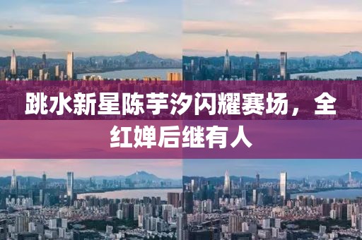 跳水新星陈芋汐闪耀赛场，全红婵后继有人