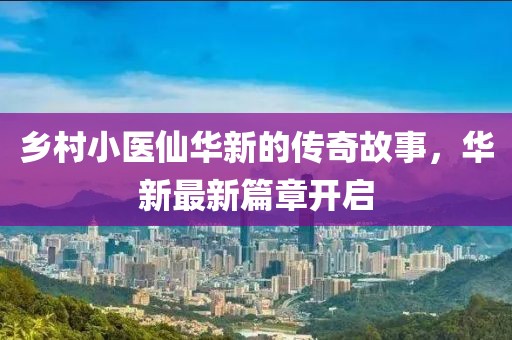 乡村小医仙华新的传奇故事，华新最新篇章开启