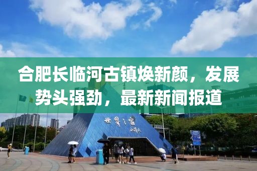 合肥长临河古镇焕新颜，发展势头强劲，最新新闻报道