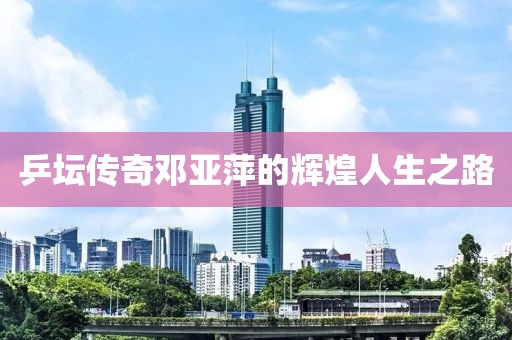 乒坛传奇邓亚萍的辉煌人生之路