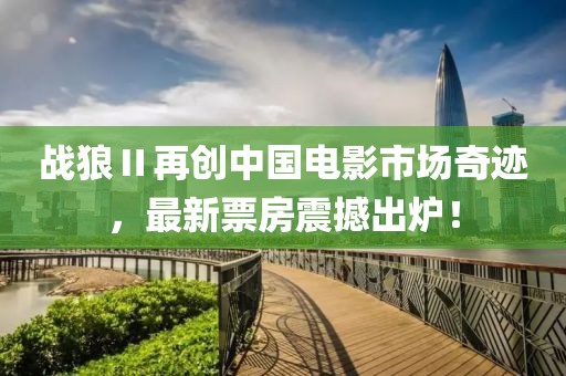 战狼Ⅱ再创中国电影市场奇迹，最新票房震撼出炉！