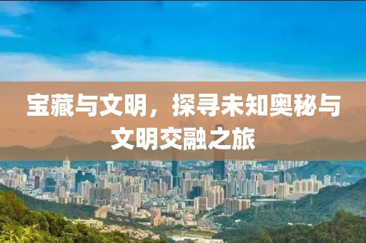 宝藏与文明，探寻未知奥秘与文明交融之旅