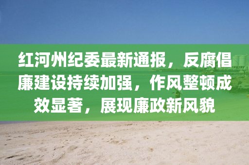 红河州纪委最新通报，反腐倡廉建设持续加强，作风整顿成效显著，展现廉政新风貌