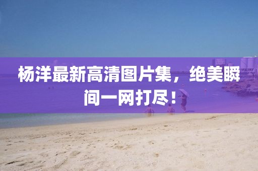杨洋最新高清图片集，绝美瞬间一网打尽！