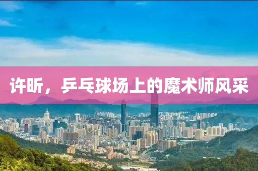 许昕，乒乓球场上的魔术师风采
