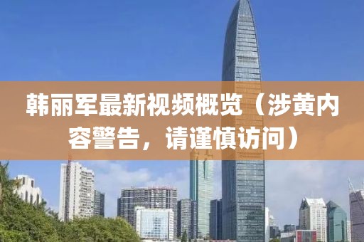 韩丽军最新视频概览（涉黄内容警告，请谨慎访问）