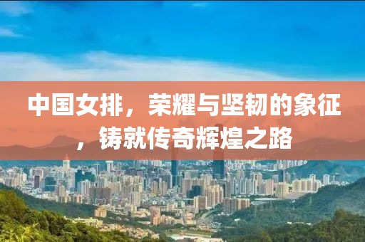 中国女排，荣耀与坚韧的象征，铸就传奇辉煌之路