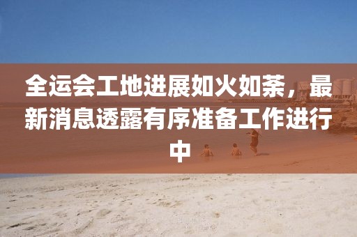 全运会工地进展如火如荼，最新消息透露有序准备工作进行中