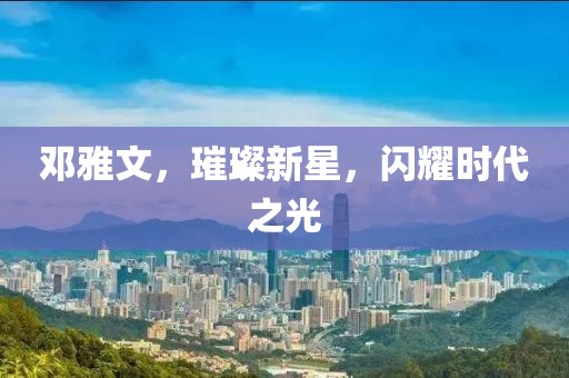 邓雅文，璀璨新星，闪耀时代之光