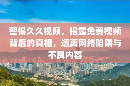 警惕久久视频，揭露免费视频背后的真相，远离网络陷阱与不良内容