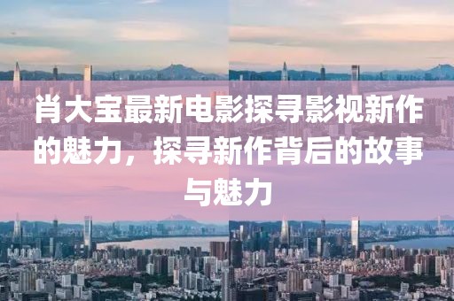 肖大宝最新电影探寻影视新作的魅力，探寻新作背后的故事与魅力