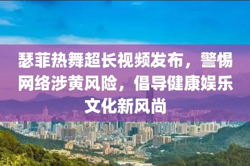 瑟菲热舞超长视频发布，警惕网络涉黄风险，倡导健康娱乐文化新风尚