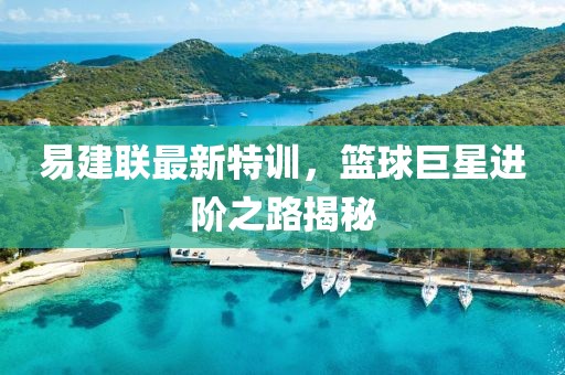 易建联最新特训，篮球巨星进阶之路揭秘