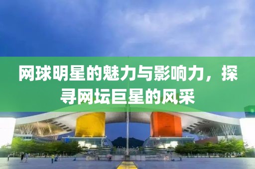 网球明星的魅力与影响力，探寻网坛巨星的风采